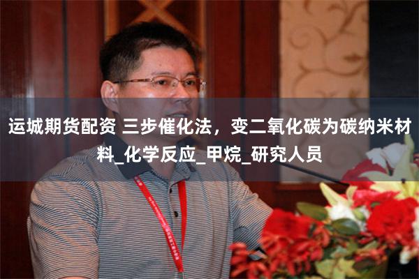 运城期货配资 三步催化法，变二氧化碳为碳纳米材料_化学反应_甲烷_研究人员