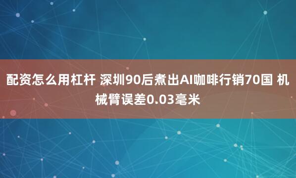 配资怎么用杠杆 深圳90后煮出AI咖啡行销70国 机械臂误差0.03毫米