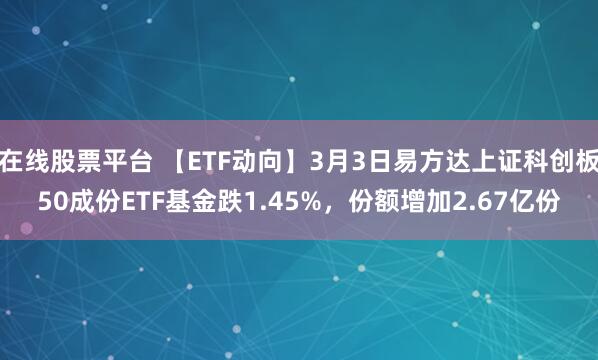 在线股票平台 【ETF动向】3月3日易方达上证科创板50成份ETF基金跌1.45%，份额增加2.67亿份
