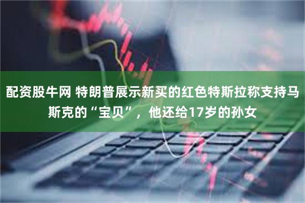 配资股牛网 特朗普展示新买的红色特斯拉称支持马斯克的“宝贝”，他还给17岁的孙女