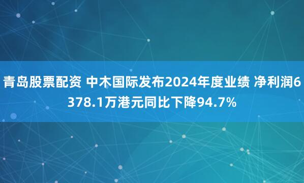 青岛股票配资 中木国际发布2024年度业绩 净利润6378.1万港元同比下降94.7%