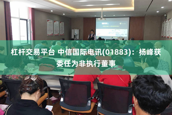 杠杆交易平台 中信国际电讯(01883)：杨峰获委任为非执行董事