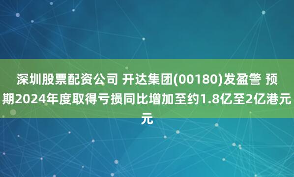 深圳股票配资公司 开达集团(00180)发盈警 预期2024年度取得亏损同比增加至约1.8亿至2亿港元