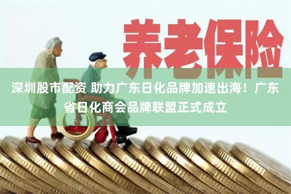 深圳股市配资 助力广东日化品牌加速出海！广东省日化商会品牌联盟正式成立