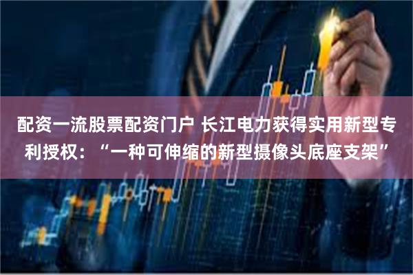 配资一流股票配资门户 长江电力获得实用新型专利授权：“一种可伸缩的新型摄像头底座支架”