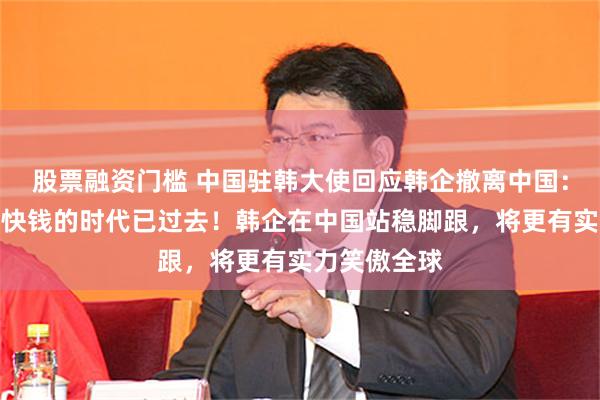 股票融资门槛 中国驻韩大使回应韩企撤离中国：在华赚热钱快钱的时代已过去！韩企在中国站稳脚跟，将更有实力笑傲全球