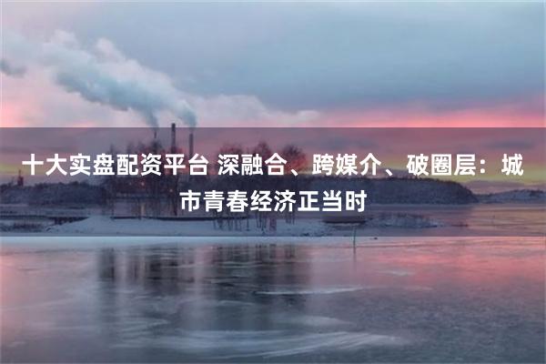 十大实盘配资平台 深融合、跨媒介、破圈层：城市青春经济正当时
