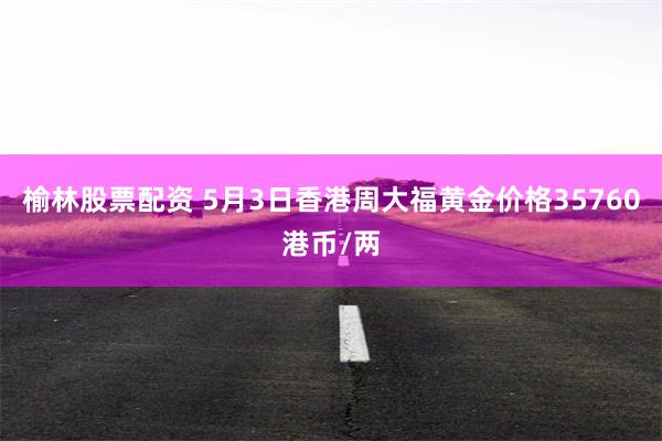 榆林股票配资 5月3日香港周大福黄金价格35760港币/两