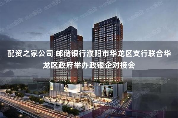 配资之家公司 邮储银行濮阳市华龙区支行联合华龙区政府举办政银企对接会