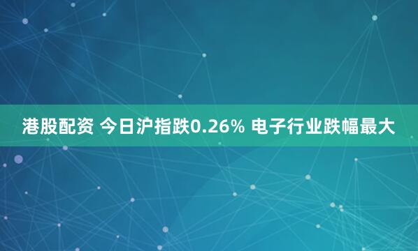 港股配资 今日沪指跌0.26% 电子行业跌幅最大