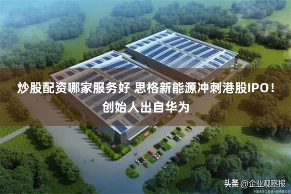 炒股配资哪家服务好 思格新能源冲刺港股IPO！创始人出自华为