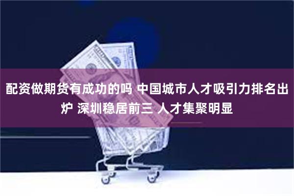 配资做期货有成功的吗 中国城市人才吸引力排名出炉 深圳稳居前三 人才集聚明显