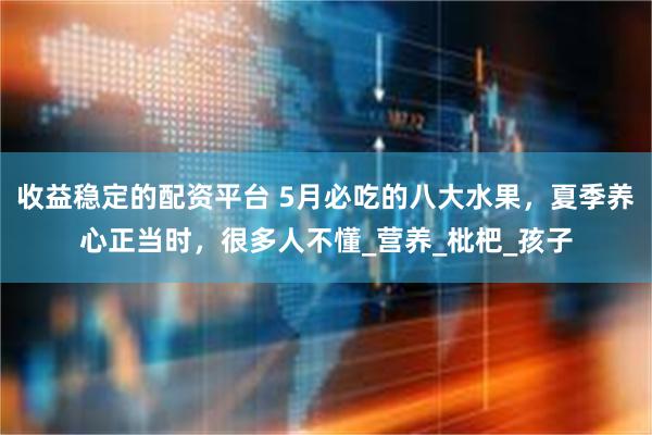 收益稳定的配资平台 5月必吃的八大水果，夏季养心正当时，很多人不懂_营养_枇杷_孩子