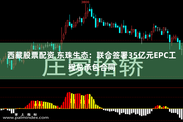 西藏股票配资 东珠生态：联合签署35亿元EPC工程总承包合同