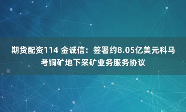 期货配资114 金诚信：签署约8.05亿美元科马考铜矿地下采矿业务服务协议