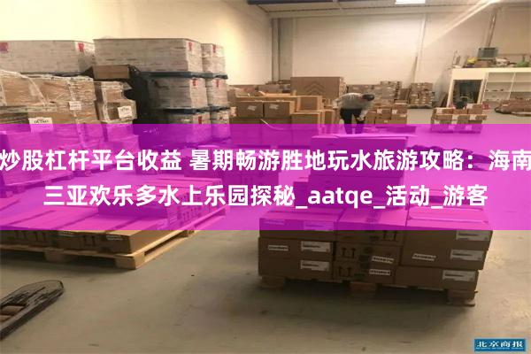 炒股杠杆平台收益 暑期畅游胜地玩水旅游攻略：海南三亚欢乐多水上乐园探秘_aatqe_活动_游客