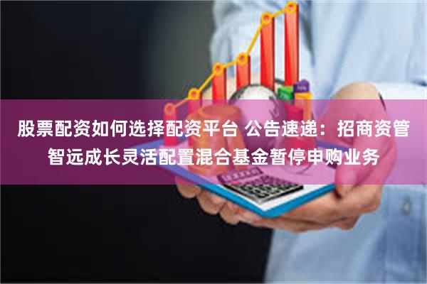 股票配资如何选择配资平台 公告速递：招商资管智远成长灵活配置混合基金暂停申购业务
