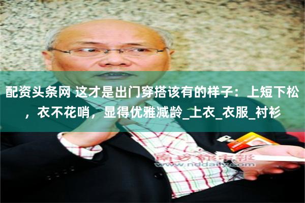 配资头条网 这才是出门穿搭该有的样子：上短下松，衣不花哨，显得优雅减龄_上衣_衣服_衬衫