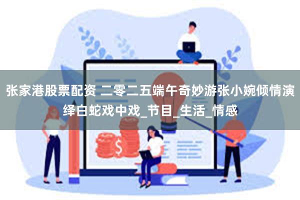 张家港股票配资 二零二五端午奇妙游张小婉倾情演绎白蛇戏中戏_节目_生活_情感
