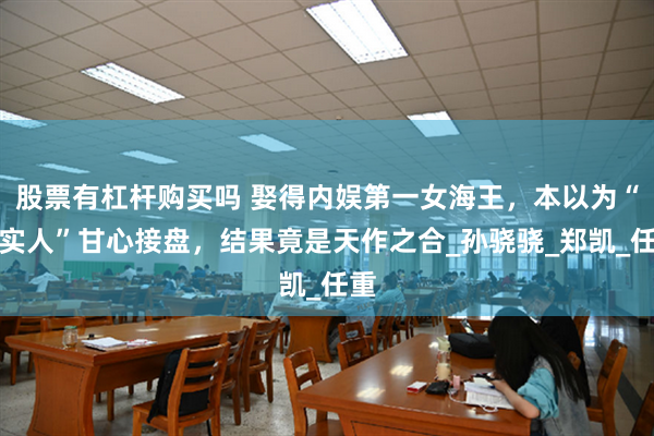 股票有杠杆购买吗 娶得内娱第一女海王，本以为“老实人”甘心接盘，结果竟是天作之合_孙骁骁_郑凯_任重