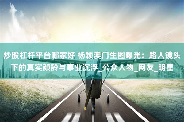 炒股杠杆平台哪家好 杨颖澳门生图曝光：路人镜头下的真实颜龄与事业沉浮_公众人物_网友_明星