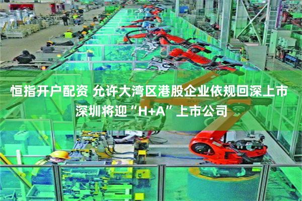 恒指开户配资 允许大湾区港股企业依规回深上市 深圳将迎“H+A”上市公司