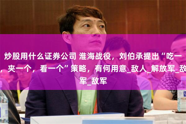 炒股用什么证券公司 淮海战役，刘伯承提出“吃一个，夹一个，看一个”策略，有何用意_敌人_解放军_敌军