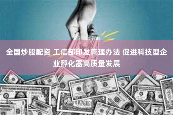全国炒股配资 工信部印发管理办法 促进科技型企业孵化器高质量发展