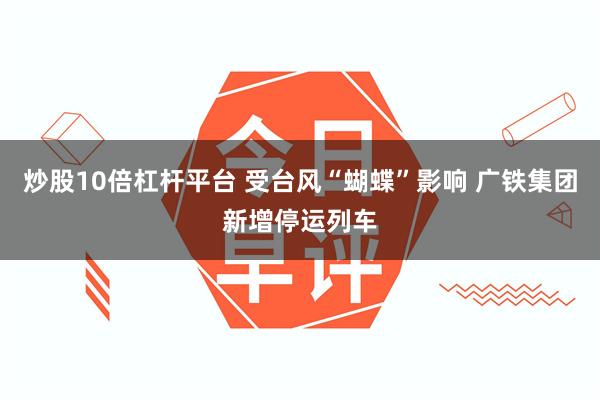 炒股10倍杠杆平台 受台风“蝴蝶”影响 广铁集团新增停运列车