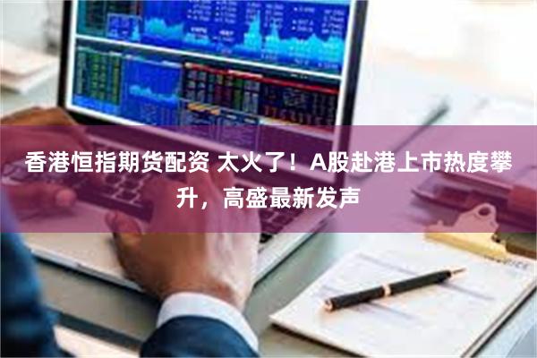 香港恒指期货配资 太火了！A股赴港上市热度攀升，高盛最新发声