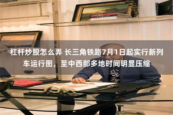 杠杆炒股怎么弄 长三角铁路7月1日起实行新列车运行图，至中西部多地时间明显压缩