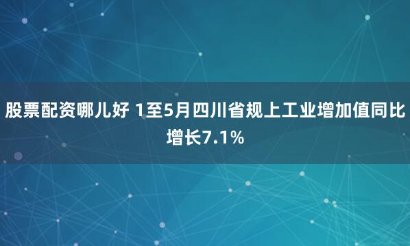 股票配资哪儿好 1至5月四川省规上工业增加值同比增长7.1%