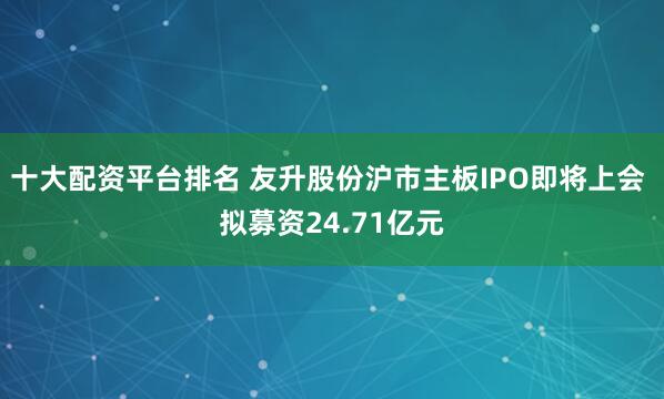 十大配资平台排名 友升股份沪市主板IPO即将上会 拟募资24.71亿元