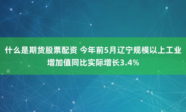 什么是期货股票配资 今年前5月辽宁规模以上工业增加值同比实际增长3.4%