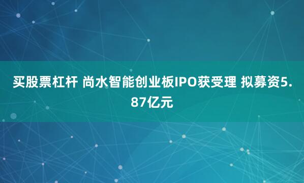 买股票杠杆 尚水智能创业板IPO获受理 拟募资5.87亿元