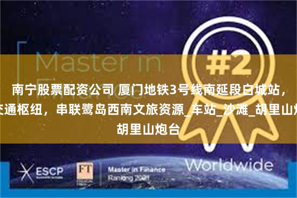 南宁股票配资公司 厦门地铁3号线南延段白城站，此交通枢纽，串联鹭岛西南文旅资源_车站_沙滩_胡里山炮台