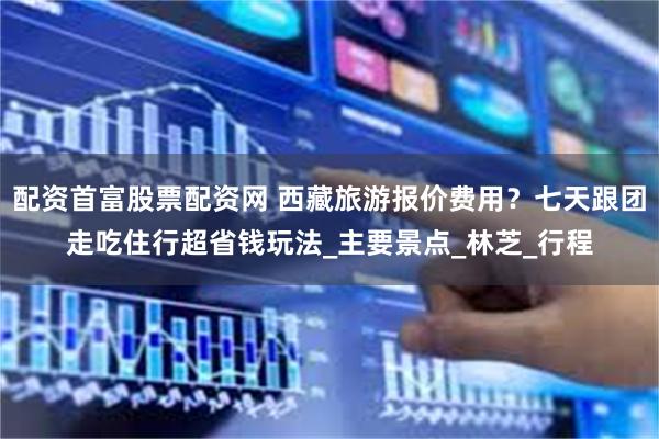 配资首富股票配资网 西藏旅游报价费用？七天跟团走吃住行超省钱玩法_主要景点_林芝_行程