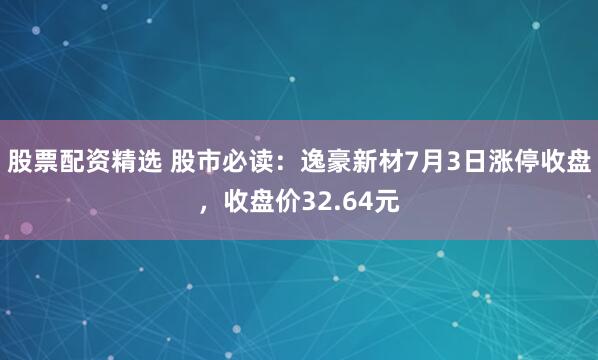 股票配资精选 股市必读：逸豪新材7月3日涨停收盘，收盘价32.64元