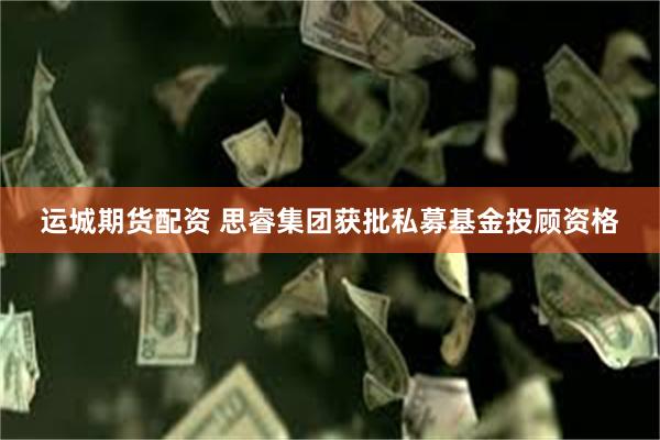 运城期货配资 思睿集团获批私募基金投顾资格
